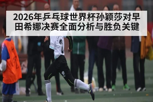 2026年乒乓球世界杯孙颖莎对早田希娜决赛全面分析与胜负关键